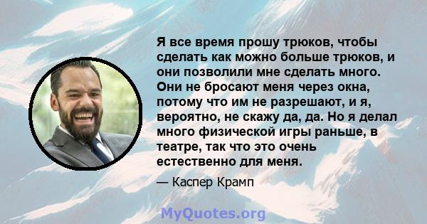 Я все время прошу трюков, чтобы сделать как можно больше трюков, и они позволили мне сделать много. Они не бросают меня через окна, потому что им не разрешают, и я, вероятно, не скажу да, да. Но я делал много физической 