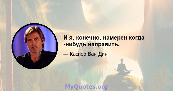 И я, конечно, намерен когда -нибудь направить.