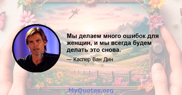 Мы делаем много ошибок для женщин, и мы всегда будем делать это снова.