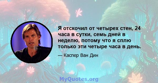 Я отскочил от четырех стен, 24 часа в сутки, семь дней в неделю, потому что я сплю только эти четыре часа в день.