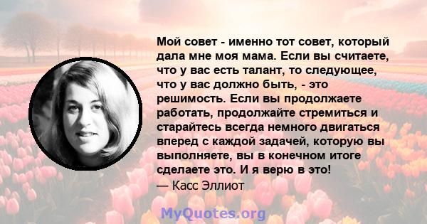 Мой совет - именно тот совет, который дала мне моя мама. Если вы считаете, что у вас есть талант, то следующее, что у вас должно быть, - это решимость. Если вы продолжаете работать, продолжайте стремиться и старайтесь