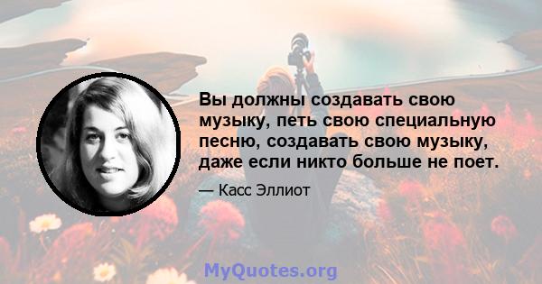 Вы должны создавать свою музыку, петь свою специальную песню, создавать свою музыку, даже если никто больше не поет.