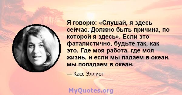 Я говорю: «Слушай, я здесь сейчас. Должно быть причина, по которой я здесь». Если это фаталистично, будьте так, как это. Где моя работа, где моя жизнь, и если мы падаем в океан, мы попадаем в океан.