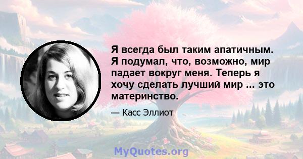 Я всегда был таким апатичным. Я подумал, что, возможно, мир падает вокруг меня. Теперь я хочу сделать лучший мир ... это материнство.