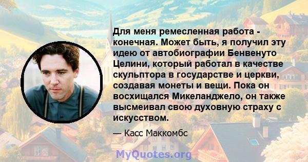 Для меня ремесленная работа - конечная. Может быть, я получил эту идею от автобиографии Бенвенуто Целини, который работал в качестве скульптора в государстве и церкви, создавая монеты и вещи. Пока он восхищался