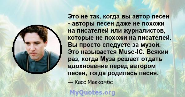 Это не так, когда вы автор песен - авторы песен даже не похожи на писателей или журналистов, которые не похожи на писателей. Вы просто следуете за музой. Это называется Muse-IC. Всякий раз, когда Муза решает отдать