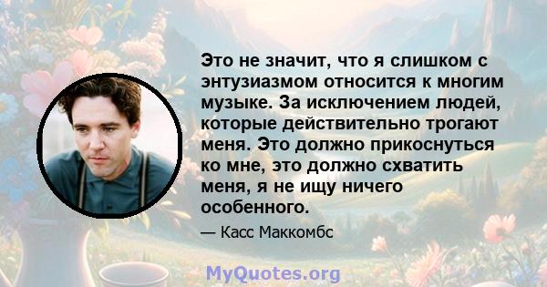 Это не значит, что я слишком с энтузиазмом относится к многим музыке. За исключением людей, которые действительно трогают меня. Это должно прикоснуться ко мне, это должно схватить меня, я не ищу ничего особенного.