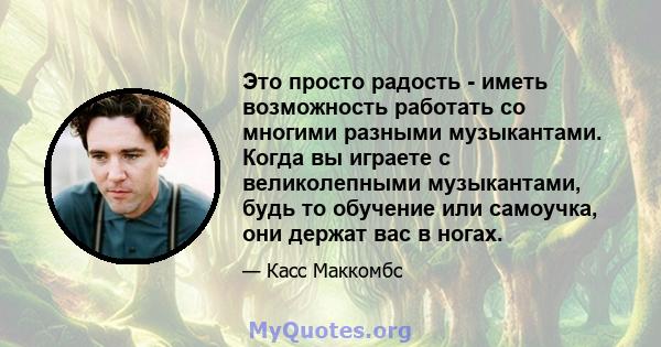 Это просто радость - иметь возможность работать со многими разными музыкантами. Когда вы играете с великолепными музыкантами, будь то обучение или самоучка, они держат вас в ногах.