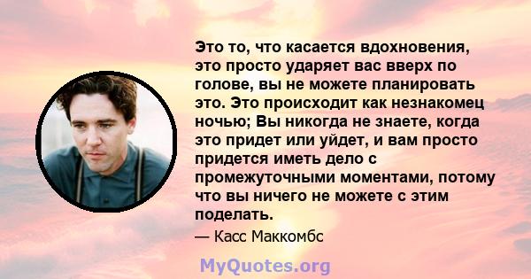 Это то, что касается вдохновения, это просто ударяет вас вверх по голове, вы не можете планировать это. Это происходит как незнакомец ночью; Вы никогда не знаете, когда это придет или уйдет, и вам просто придется иметь