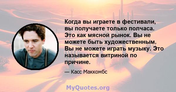 Когда вы играете в фестивали, вы получаете только полчаса. Это как мясной рынок. Вы не можете быть художественным. Вы не можете играть музыку. Это называется витриной по причине.