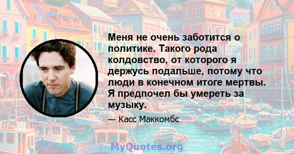 Меня не очень заботится о политике. Такого рода колдовство, от которого я держусь подальше, потому что люди в конечном итоге мертвы. Я предпочел бы умереть за музыку.