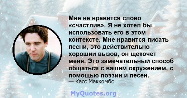 Мне не нравится слово «счастлив». Я не хотел бы использовать его в этом контексте. Мне нравится писать песни, это действительно хороший вызов, он щекочет меня. Это замечательный способ общаться с вашим окружением, с