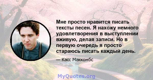 Мне просто нравится писать тексты песен. Я нахожу немного удовлетворения в выступлении вживую, делая записи. Но в первую очередь я просто стараюсь писать каждый день.