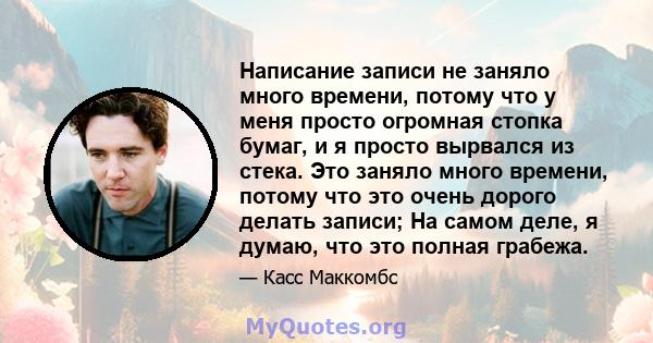 Написание записи не заняло много времени, потому что у меня просто огромная стопка бумаг, и я просто вырвался из стека. Это заняло много времени, потому что это очень дорого делать записи; На самом деле, я думаю, что