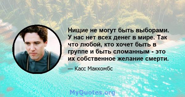 Нищие не могут быть выборами. У нас нет всех денег в мире. Так что любой, кто хочет быть в группе и быть сломанным - это их собственное желание смерти.