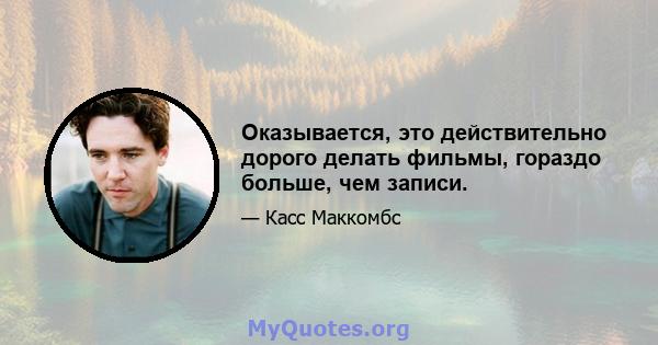 Оказывается, это действительно дорого делать фильмы, гораздо больше, чем записи.