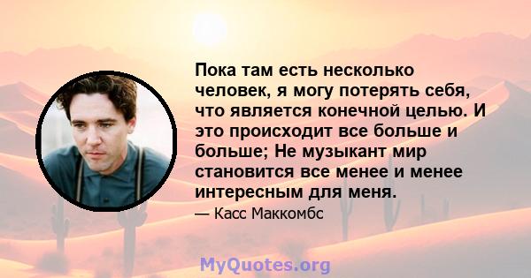 Пока там есть несколько человек, я могу потерять себя, что является конечной целью. И это происходит все больше и больше; Не музыкант мир становится все менее и менее интересным для меня.