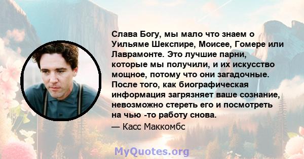 Слава Богу, мы мало что знаем о Уильяме Шекспире, Моисее, Гомере или Лаврамонте. Это лучшие парни, которые мы получили, и их искусство мощное, потому что они загадочные. После того, как биографическая информация