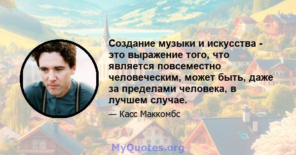 Создание музыки и искусства - это выражение того, что является повсеместно человеческим, может быть, даже за пределами человека, в лучшем случае.