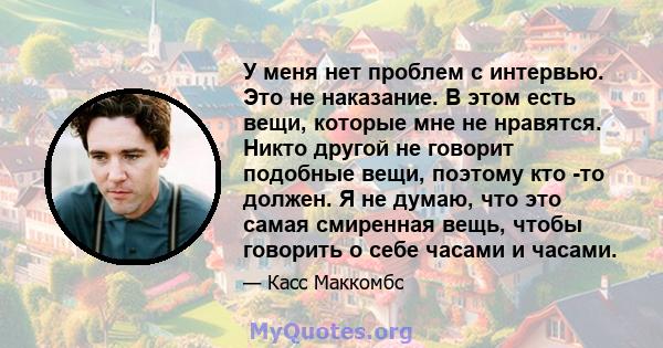 У меня нет проблем с интервью. Это не наказание. В этом есть вещи, которые мне не нравятся. Никто другой не говорит подобные вещи, поэтому кто -то должен. Я не думаю, что это самая смиренная вещь, чтобы говорить о себе