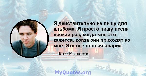 Я действительно не пишу для альбома. Я просто пишу песни всякий раз, когда мне это кажется, когда они приходят ко мне. Это все полная авария.