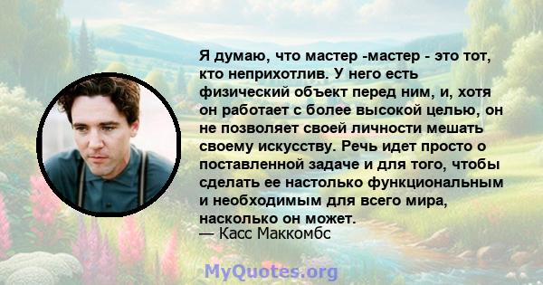 Я думаю, что мастер -мастер - это тот, кто неприхотлив. У него есть физический объект перед ним, и, хотя он работает с более высокой целью, он не позволяет своей личности мешать своему искусству. Речь идет просто о