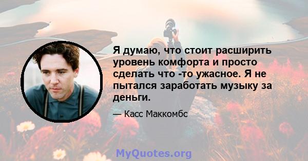 Я думаю, что стоит расширить уровень комфорта и просто сделать что -то ужасное. Я не пытался заработать музыку за деньги.