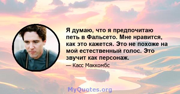 Я думаю, что я предпочитаю петь в Фальсето. Мне нравится, как это кажется. Это не похоже на мой естественный голос. Это звучит как персонаж.