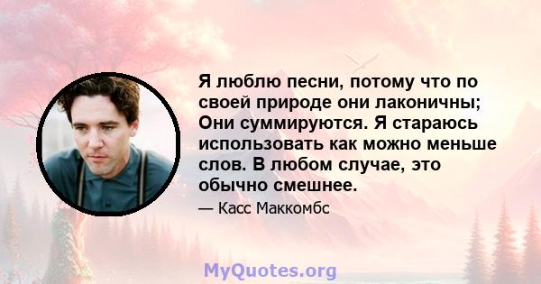 Я люблю песни, потому что по своей природе они лаконичны; Они суммируются. Я стараюсь использовать как можно меньше слов. В любом случае, это обычно смешнее.