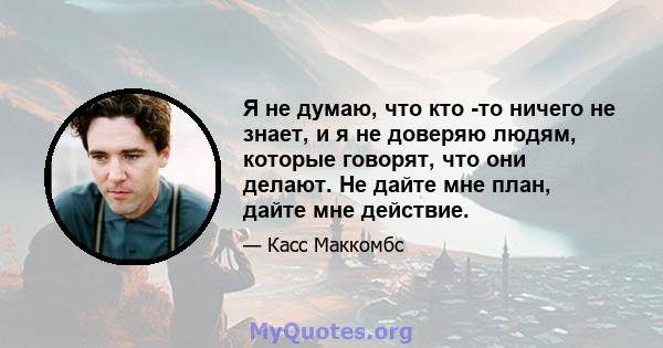 Я не думаю, что кто -то ничего не знает, и я не доверяю людям, которые говорят, что они делают. Не дайте мне план, дайте мне действие.