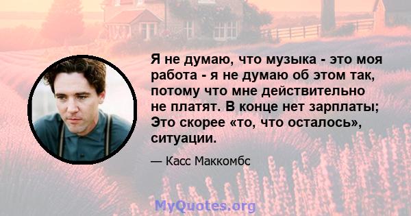 Я не думаю, что музыка - это моя работа - я не думаю об этом так, потому что мне действительно не платят. В конце нет зарплаты; Это скорее «то, что осталось», ситуации.