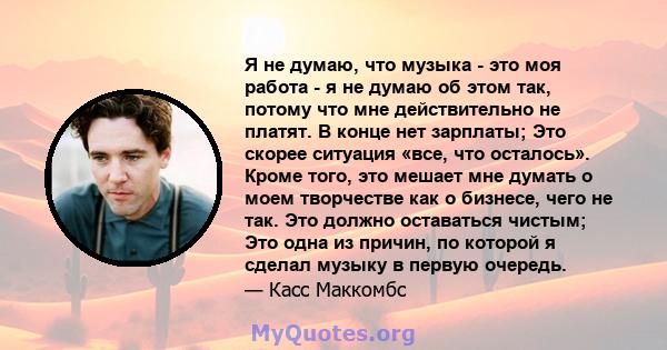 Я не думаю, что музыка - это моя работа - я не думаю об этом так, потому что мне действительно не платят. В конце нет зарплаты; Это скорее ситуация «все, что осталось». Кроме того, это мешает мне думать о моем