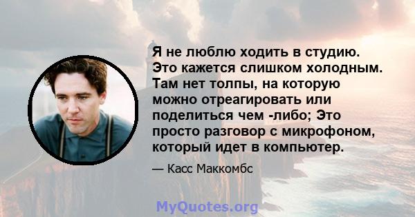 Я не люблю ходить в студию. Это кажется слишком холодным. Там нет толпы, на которую можно отреагировать или поделиться чем -либо; Это просто разговор с микрофоном, который идет в компьютер.