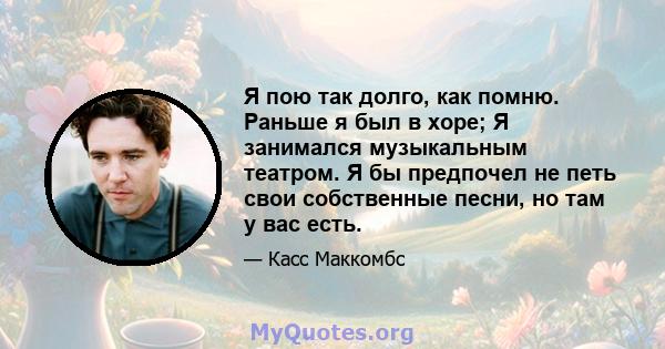 Я пою так долго, как помню. Раньше я был в хоре; Я занимался музыкальным театром. Я бы предпочел не петь свои собственные песни, но там у вас есть.