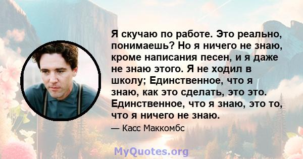 Я скучаю по работе. Это реально, понимаешь? Но я ничего не знаю, кроме написания песен, и я даже не знаю этого. Я не ходил в школу; Единственное, что я знаю, как это сделать, это это. Единственное, что я знаю, это то,