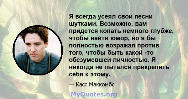 Я всегда усеял свои песни шутками. Возможно, вам придется копать немного глубже, чтобы найти юмор, но я бы полностью возражал против того, чтобы быть какой -то обезумевшей личностью. Я никогда не пытался прикрепить себя 