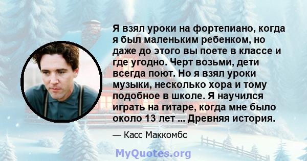 Я взял уроки на фортепиано, когда я был маленьким ребенком, но даже до этого вы поете в классе и где угодно. Черт возьми, дети всегда поют. Но я взял уроки музыки, несколько хора и тому подобное в школе. Я научился