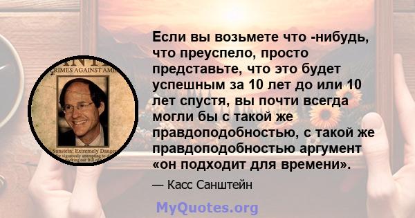 Если вы возьмете что -нибудь, что преуспело, просто представьте, что это будет успешным за 10 лет до или 10 лет спустя, вы почти всегда могли бы с такой же правдоподобностью, с такой же правдоподобностью аргумент «он