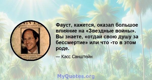 Фауст, кажется, оказал большое влияние на «Звездные войны». Вы знаете, «отдай свою душу за бессмертие» или что -то в этом роде.