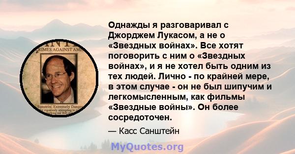 Однажды я разговаривал с Джорджем Лукасом, а не о «Звездных войнах». Все хотят поговорить с ним о «Звездных войнах», и я не хотел быть одним из тех людей. Лично - по крайней мере, в этом случае - он не был шипучим и