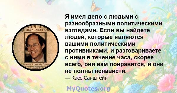 Я имел дело с людьми с разнообразными политическими взглядами. Если вы найдете людей, которые являются вашими политическими противниками, и разговариваете с ними в течение часа, скорее всего, они вам понравятся, и они