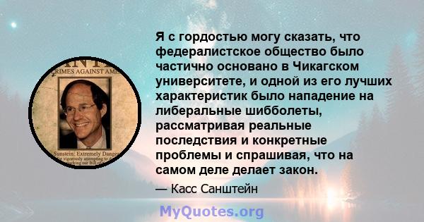 Я с гордостью могу сказать, что федералистское общество было частично основано в Чикагском университете, и одной из его лучших характеристик было нападение на либеральные шибболеты, рассматривая реальные последствия и