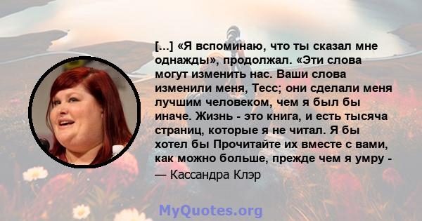 [...] «Я вспоминаю, что ты сказал мне однажды», продолжал. «Эти слова могут изменить нас. Ваши слова изменили меня, Тесс; они сделали меня лучшим человеком, чем я был бы иначе. Жизнь - это книга, и есть тысяча страниц,