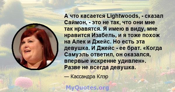 А что касается Lightwoods, - сказал Саймон, - это не так, что они мне так нравятся. Я имею в виду, мне нравится Изабель, и я тоже похож на Алек и Джейс. Но есть эта девушка. И Джейс - ее брат. «Когда Самуэль ответил, он 