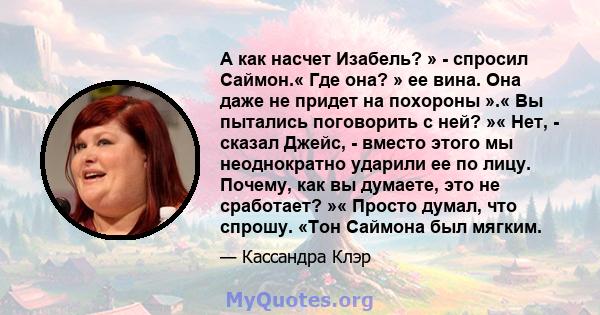 А как насчет Изабель? » - спросил Саймон.« Где она? » ее вина. Она даже не придет на похороны ».« Вы пытались поговорить с ней? »« Нет, - сказал Джейс, - вместо этого мы неоднократно ударили ее по лицу. Почему, как вы