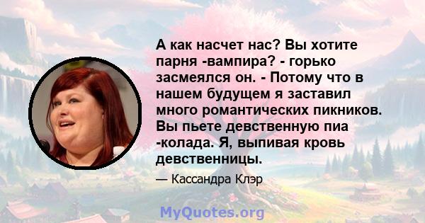 А как насчет нас? Вы хотите парня -вампира? - горько засмеялся он. - Потому что в нашем будущем я заставил много романтических пикников. Вы пьете девственную пиа -колада. Я, выпивая кровь девственницы.