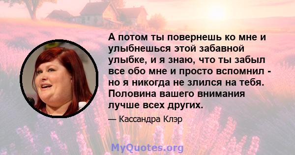 А потом ты повернешь ко мне и улыбнешься этой забавной улыбке, и я знаю, что ты забыл все обо мне и просто вспомнил - но я никогда не злился на тебя. Половина вашего внимания лучше всех других.