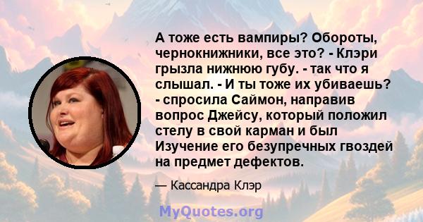 А тоже есть вампиры? Обороты, чернокнижники, все это? - Клэри грызла нижнюю губу. - так что я слышал. - И ты тоже их убиваешь? - спросила Саймон, направив вопрос Джейсу, который положил стелу в свой карман и был