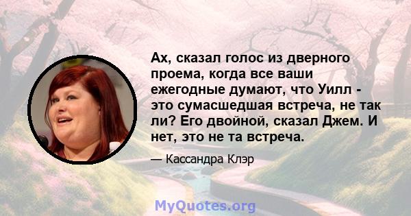 Ах, сказал голос из дверного проема, когда все ваши ежегодные думают, что Уилл - это сумасшедшая встреча, не так ли? Его двойной, сказал Джем. И нет, это не та встреча.