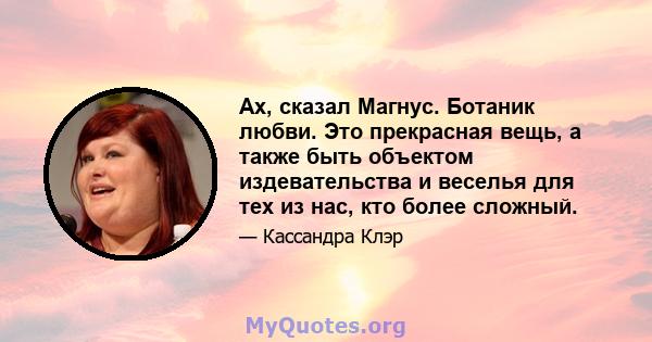 Ах, сказал Магнус. Ботаник любви. Это прекрасная вещь, а также быть объектом издевательства и веселья для тех из нас, кто более сложный.